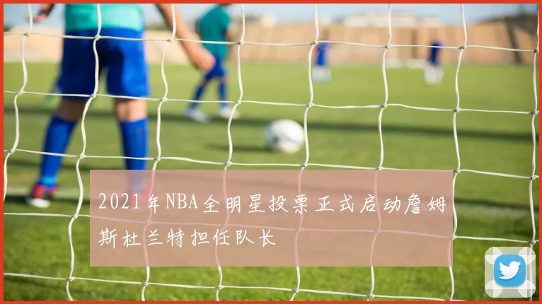 2021年NBA全明星投票正式启动詹姆斯杜兰特担任队长