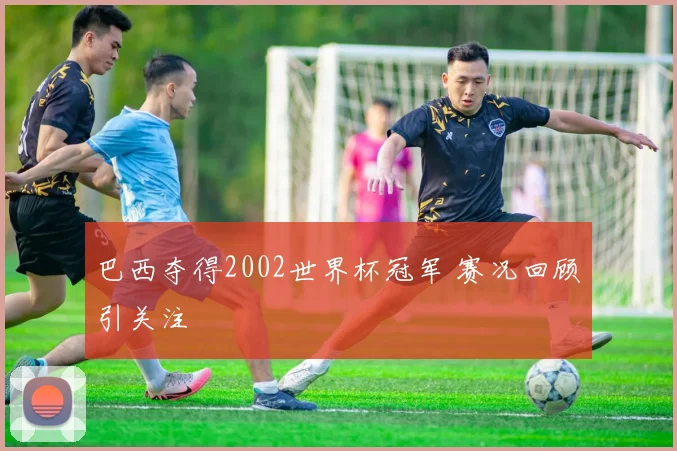 巴西夺得2002世界杯冠军 赛况回顾引关注